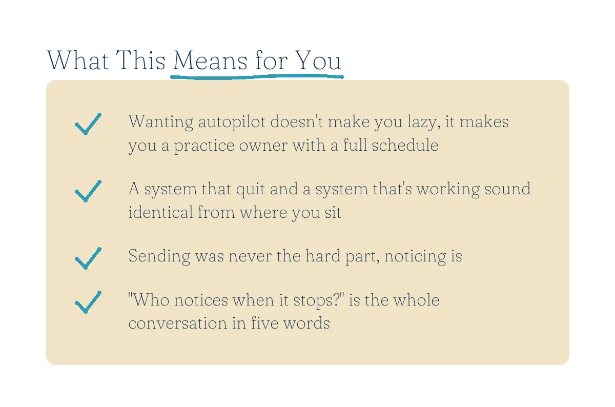 What This Means for You: wanting autopilot doesn't make you lazy, it makes you a practice owner with a full schedule; a system that quit and a system that's working sound identical from where you sit; sending was never the hard part, noticing is; who notices when it stops is the whole conversation in five words.